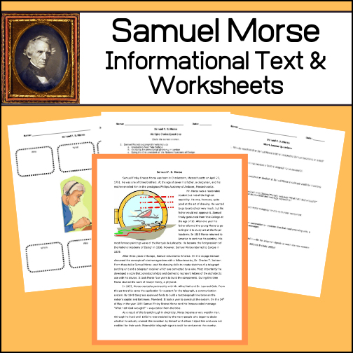 This resource will teach students about the life of Samuel Morse his role in developing the telegraph. After reading the informational article, students will complete two worksheets to assess the comprehension of the material. On a third worksheet (short answer) students will be asked expanded learning and critical thinking questions. Answer keys provided.